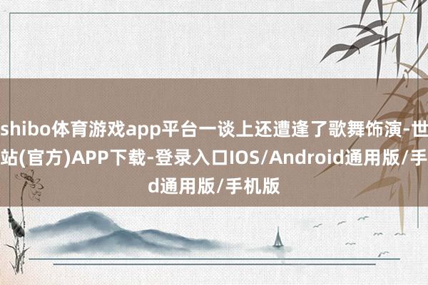shibo体育游戏app平台一谈上还遭逢了歌舞饰演-世博网站(官方)APP下载-登录入口IOS/Android通用版/手机版
