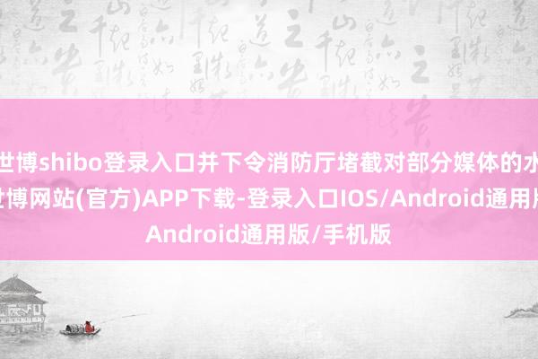 世博shibo登录入口并下令消防厅堵截对部分媒体的水电供应-世博网站(官方)APP下载-登录入口IOS/Android通用版/手机版