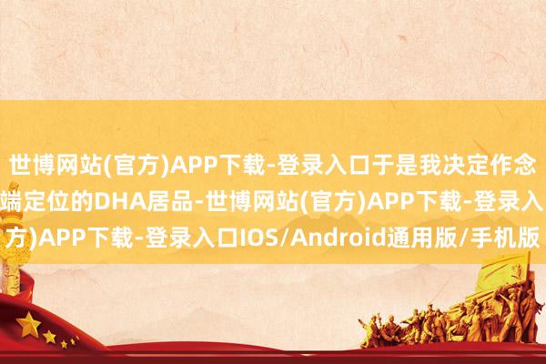 世博网站(官方)APP下载-登录入口于是我决定作念一款允洽母婴阛阓高端定位的DHA居品-世博网站(官方)APP下载-登录入口IOS/Android通用版/手机版