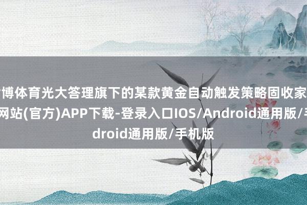 世博体育光大答理旗下的某款黄金自动触发策略固收家具-世博网站(官方)APP下载-登录入口IOS/Android通用版/手机版