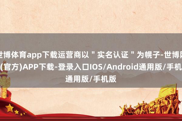 世博体育app下载运营商以＂实名认证＂为幌子-世博网站(官方)APP下载-登录入口IOS/Android通用版/手机版