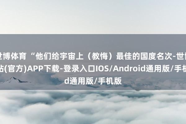 世博体育 “他们给宇宙上（教悔）最佳的国度名次-世博网站(官方)APP下载-登录入口IOS/Android通用版/手机版