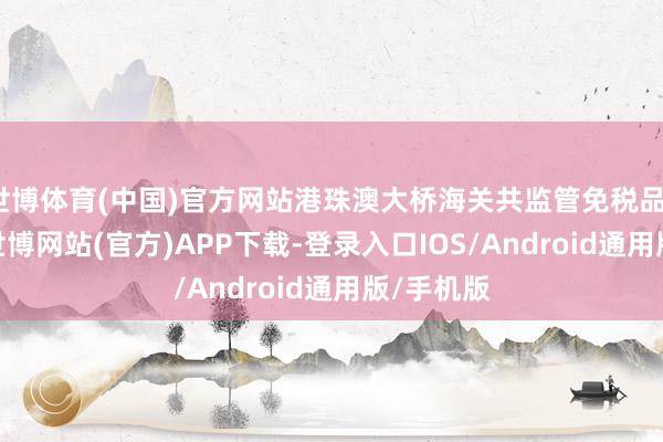 世博体育(中国)官方网站港珠澳大桥海关共监管免税品1.6万件-世博网站(官方)APP下载-登录入口IOS/Android通用版/手机版