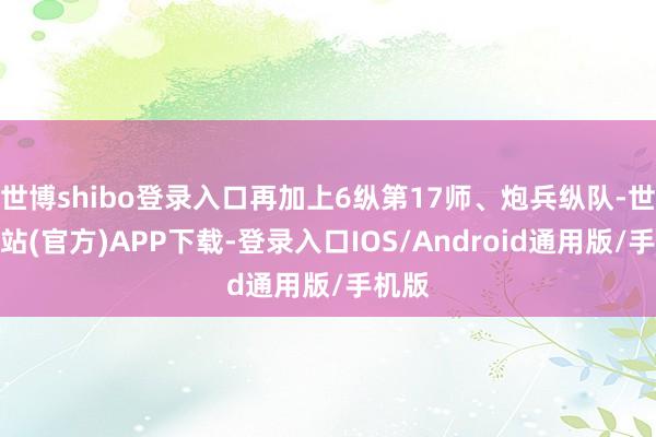 世博shibo登录入口再加上6纵第17师、炮兵纵队-世博网站(官方)APP下载-登录入口IOS/Android通用版/手机版