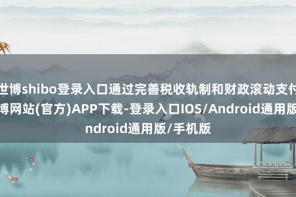 世博shibo登录入口通过完善税收轨制和财政滚动支付机制-世博网站(官方)APP下载-登录入口IOS/Android通用版/手机版