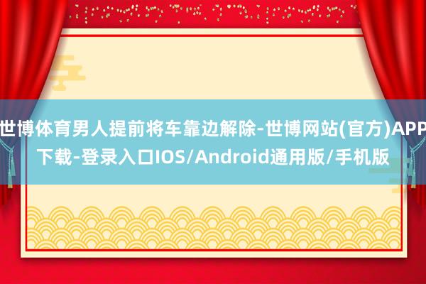 世博体育男人提前将车靠边解除-世博网站(官方)APP下载-登录入口IOS/Android通用版/手机版