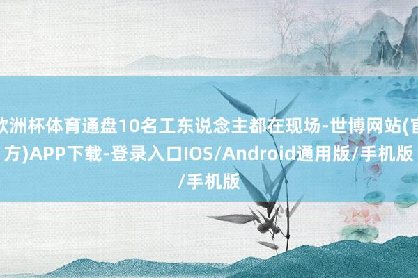 欧洲杯体育通盘10名工东说念主都在现场-世博网站(官方)APP下载-登录入口IOS/Android通用版/手机版