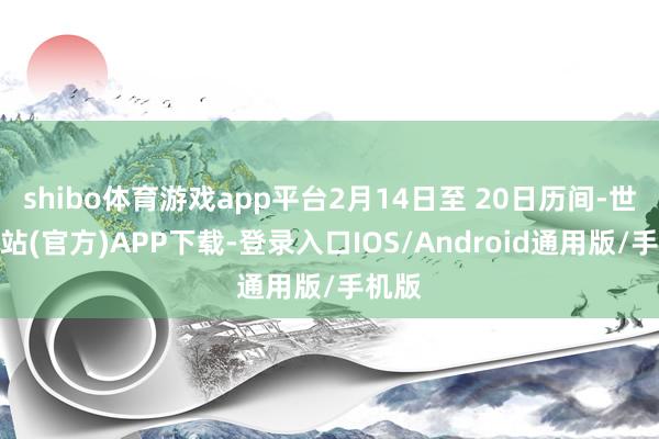 shibo体育游戏app平台2月14日至 20日历间-世博网站(官方)APP下载-登录入口IOS/Android通用版/手机版