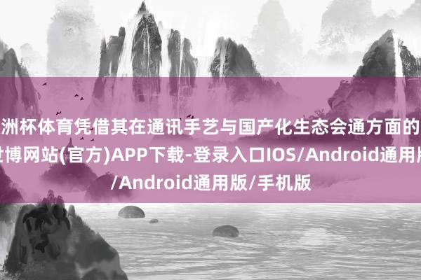 欧洲杯体育凭借其在通讯手艺与国产化生态会通方面的深度探索-世博网站(官方)APP下载-登录入口IOS/Android通用版/手机版