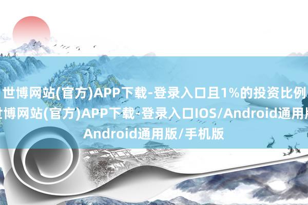 世博网站(官方)APP下载-登录入口且1%的投资比例并不高-世博网站(官方)APP下载-登录入口IOS/Android通用版/手机版