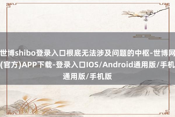 世博shibo登录入口根底无法涉及问题的中枢-世博网站(官方)APP下载-登录入口IOS/Android通用版/手机版