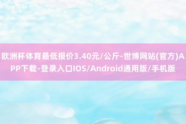 欧洲杯体育最低报价3.40元/公斤-世博网站(官方)APP下载-登录入口IOS/Android通用版/手机版