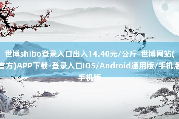 世博shibo登录入口出入14.40元/公斤-世博网站(官方)APP下载-登录入口IOS/Android通用版/手机版