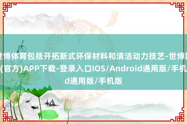 世博体育包括开拓新式环保材料和清洁动力技艺-世博网站(官方)APP下载-登录入口IOS/Android通用版/手机版