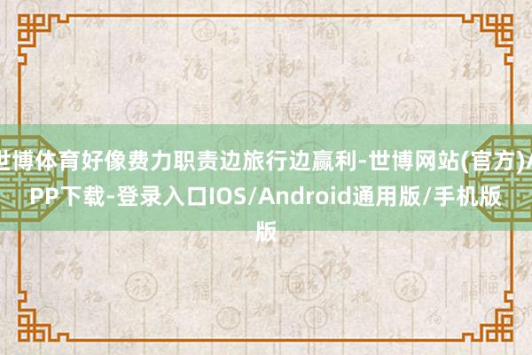 世博体育好像费力职责边旅行边赢利-世博网站(官方)APP下载-登录入口IOS/Android通用版/手机版