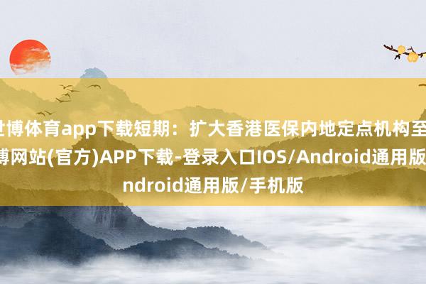 世博体育app下载短期：扩大香港医保内地定点机构至50家-世博网站(官方)APP下载-登录入口IOS/Android通用版/手机版