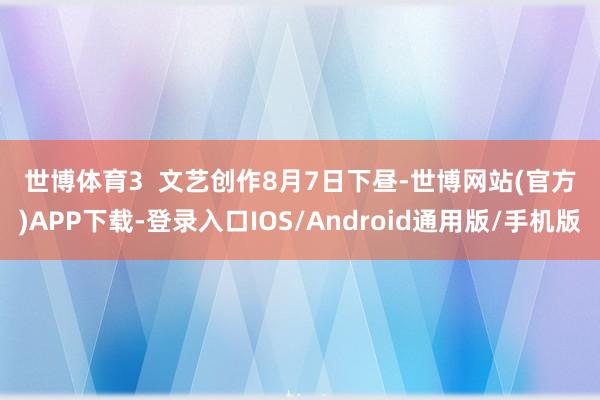 世博体育　　3  文艺创作　　8月7日下昼-世博网站(官方)APP下载-登录入口IOS/Android通用版/手机版
