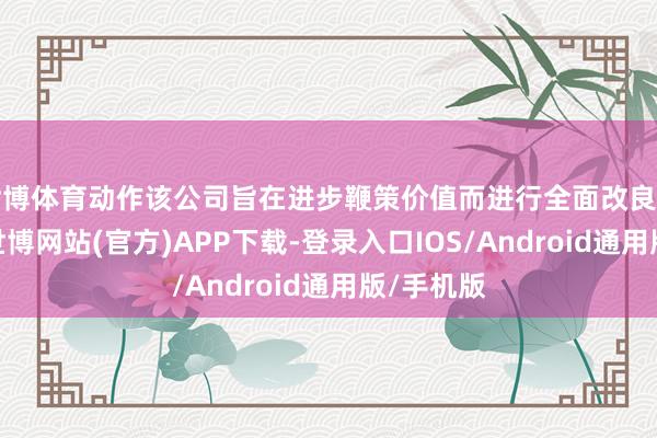 世博体育动作该公司旨在进步鞭策价值而进行全面改良的一部分-世博网站(官方)APP下载-登录入口IOS/Android通用版/手机版
