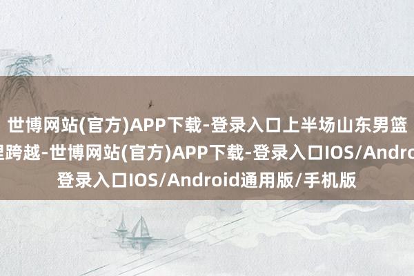 世博网站(官方)APP下载-登录入口上半场山东男篮在大部分工夫保捏跨越-世博网站(官方)APP下载-登录入口IOS/Android通用版/手机版