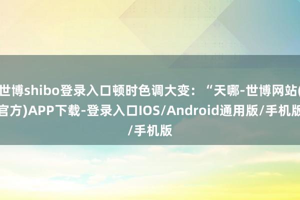 世博shibo登录入口顿时色调大变：“天哪-世博网站(官方)APP下载-登录入口IOS/Android通用版/手机版