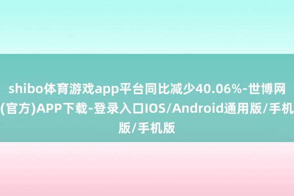 shibo体育游戏app平台同比减少40.06%-世博网站(官方)APP下载-登录入口IOS/Android通用版/手机版