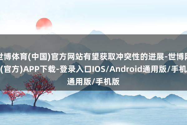 世博体育(中国)官方网站有望获取冲突性的进展-世博网站(官方)APP下载-登录入口IOS/Android通用版/手机版
