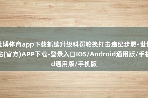 世博体育app下载抓续升级科罚轮换打击违纪步履-世博网站(官方)APP下载-登录入口IOS/Android通用版/手机版