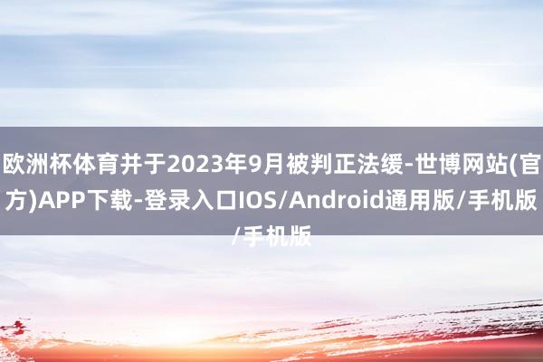 欧洲杯体育并于2023年9月被判正法缓-世博网站(官方)APP下载-登录入口IOS/Android通用版/手机版
