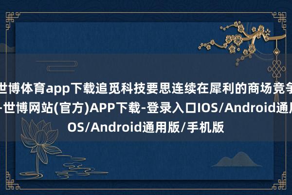 世博体育app下载追觅科技要思连续在犀利的商场竞争中糊口下去-世博网站(官方)APP下载-登录入口IOS/Android通用版/手机版