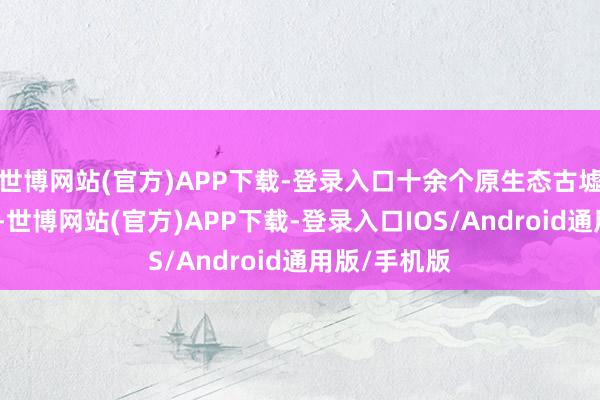 世博网站(官方)APP下载-登录入口十余个原生态古墟落分歧各处-世博网站(官方)APP下载-登录入口IOS/Android通用版/手机版