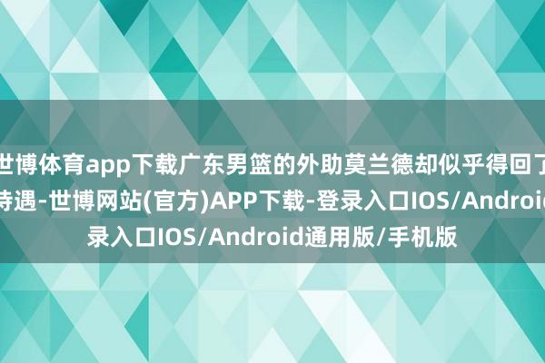世博体育app下载广东男篮的外助莫兰德却似乎得回了“诟如不闻”的待遇-世博网站(官方)APP下载-登录入口IOS/Android通用版/手机版