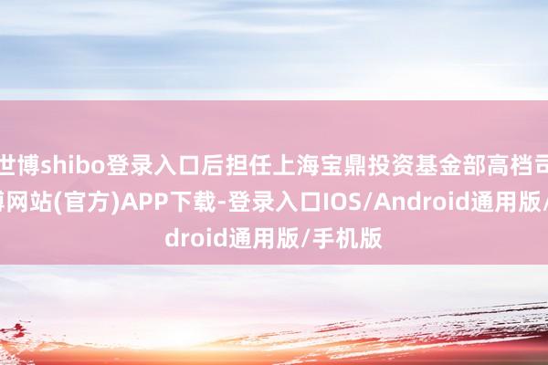 世博shibo登录入口后担任上海宝鼎投资基金部高档司理-世博网站(官方)APP下载-登录入口IOS/Android通用版/手机版