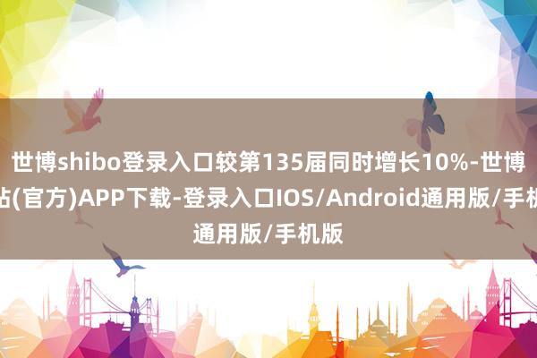 世博shibo登录入口较第135届同时增长10%-世博网站(官方)APP下载-登录入口IOS/Android通用版/手机版