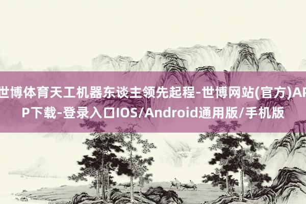世博体育天工机器东谈主领先起程-世博网站(官方)APP下载-登录入口IOS/Android通用版/手机版