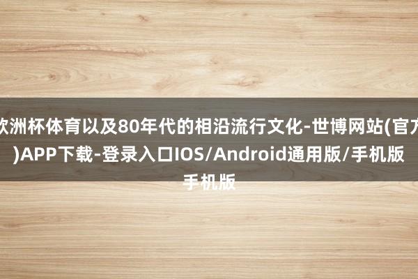 欧洲杯体育以及80年代的相沿流行文化-世博网站(官方)APP下载-登录入口IOS/Android通用版/手机版