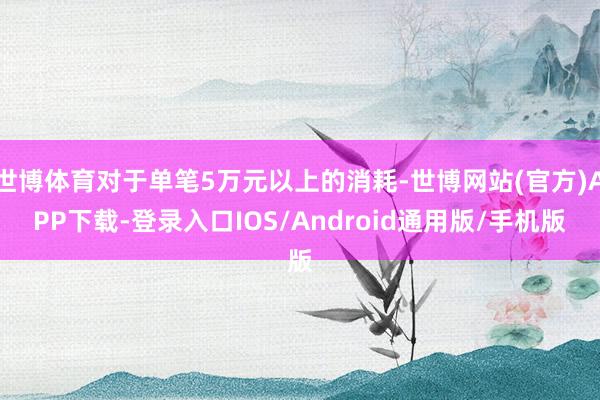 世博体育对于单笔5万元以上的消耗-世博网站(官方)APP下载-登录入口IOS/Android通用版/手机版