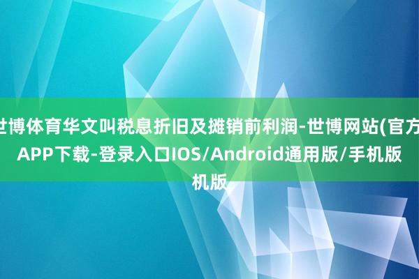 世博体育华文叫税息折旧及摊销前利润-世博网站(官方)APP下载-登录入口IOS/Android通用版/手机版