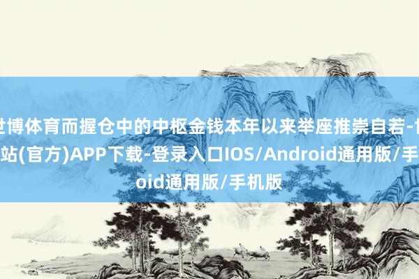 世博体育而握仓中的中枢金钱本年以来举座推崇自若-世博网站(官方)APP下载-登录入口IOS/Android通用版/手机版