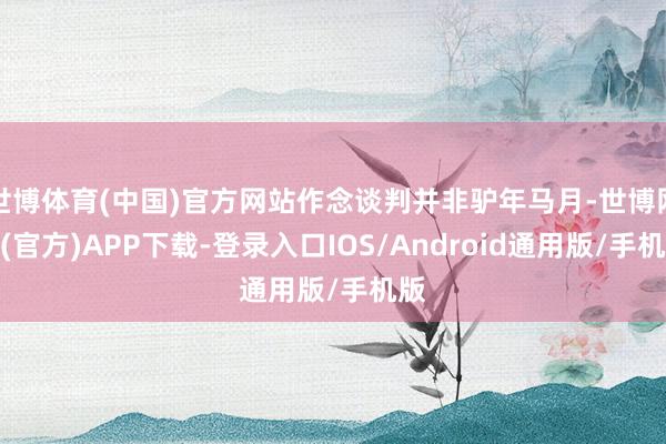 世博体育(中国)官方网站作念谈判并非驴年马月-世博网站(官方)APP下载-登录入口IOS/Android通用版/手机版