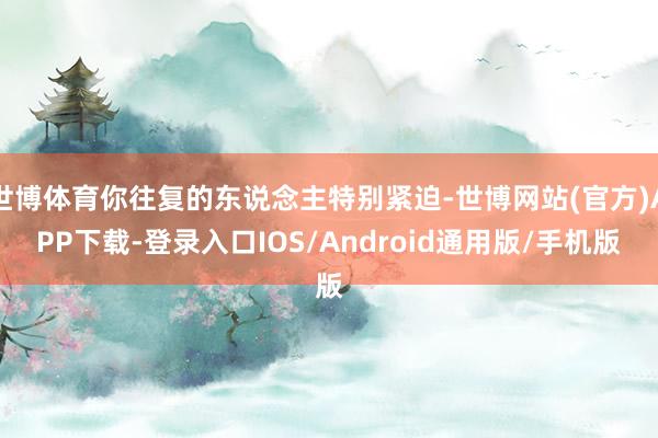 世博体育你往复的东说念主特别紧迫-世博网站(官方)APP下载-登录入口IOS/Android通用版/手机版