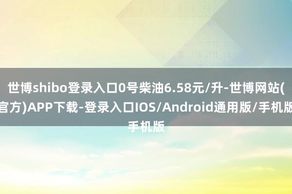 世博shibo登录入口0号柴油6.58元/升-世博网站(官方)APP下载-登录入口IOS/Android通用版/手机版