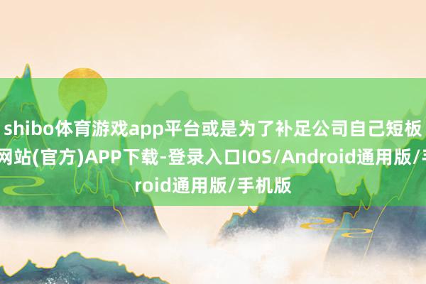 shibo体育游戏app平台或是为了补足公司自己短板-世博网站(官方)APP下载-登录入口IOS/Android通用版/手机版