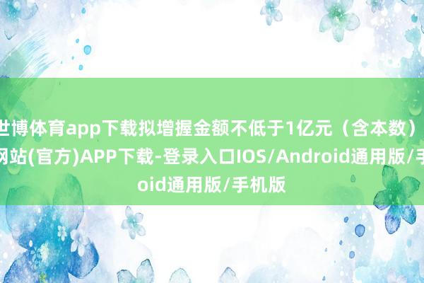 世博体育app下载拟增握金额不低于1亿元（含本数）-世博网站(官方)APP下载-登录入口IOS/Android通用版/手机版