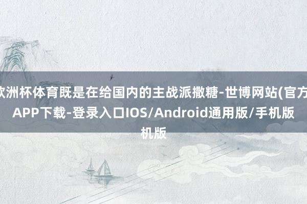 欧洲杯体育既是在给国内的主战派撒糖-世博网站(官方)APP下载-登录入口IOS/Android通用版/手机版