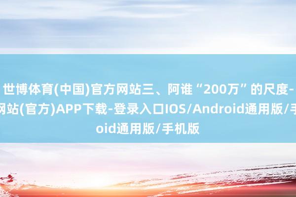 世博体育(中国)官方网站三、阿谁“200万”的尺度-世博网站(官方)APP下载-登录入口IOS/Android通用版/手机版