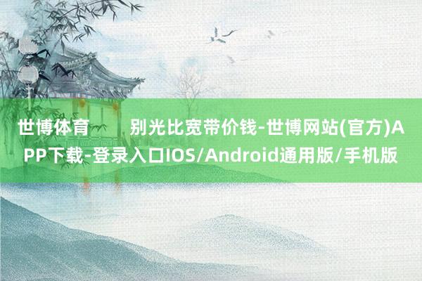 世博体育        别光比宽带价钱-世博网站(官方)APP下载-登录入口IOS/Android通用版/手机版