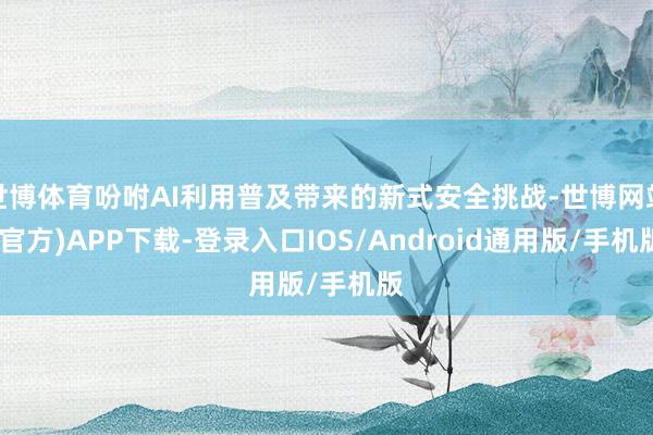 世博体育吩咐AI利用普及带来的新式安全挑战-世博网站(官方)APP下载-登录入口IOS/Android通用版/手机版