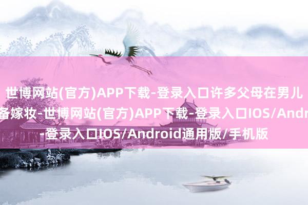 世博网站(官方)APP下载-登录入口许多父母在男儿独身时便为她们准备嫁妆-世博网站(官方)APP下载-登录入口IOS/Android通用版/手机版