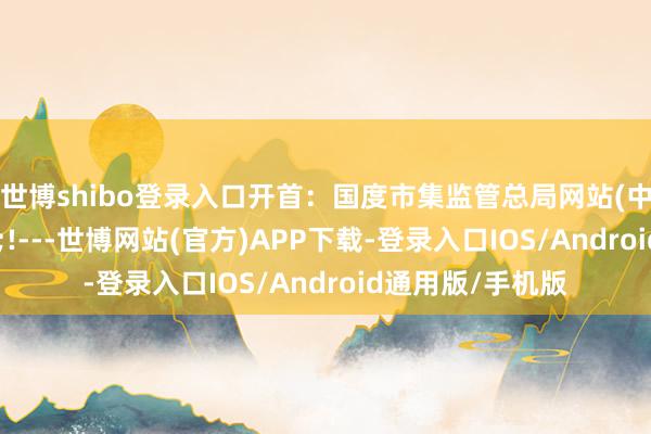 世博shibo登录入口开首：国度市集监管总局网站　　(中新经纬APP)<!---世博网站(官方)APP下载-登录入口IOS/Android通用版/手机版
