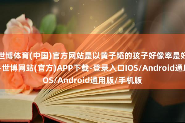 世博体育(中国)官方网站是以黄子韬的孩子好像率是好意思国国籍-世博网站(官方)APP下载-登录入口IOS/Android通用版/手机版
